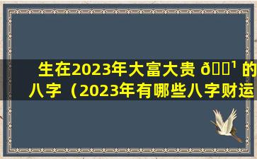 生在2023年大富大贵 🌹 的八字（2023年有哪些八字财运好）